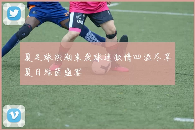 夏足球热潮来袭球迷激情四溢尽享夏日绿茵盛宴