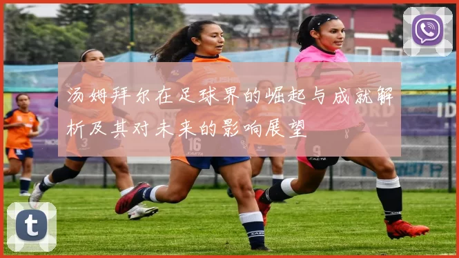 汤姆拜尔在足球界的崛起与成就解析及其对未来的影响展望
