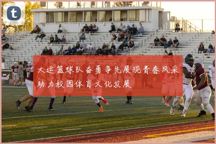 大运篮球队奋勇争先展现青春风采助力校园体育文化发展