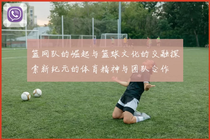 篮网队的崛起与篮球文化的交融探索新纪元的体育精神与团队合作